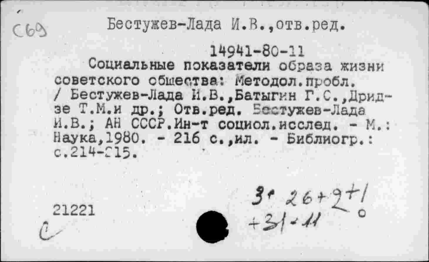 ﻿
Бестужев-Лада И.В.,отв.ред.
14941-80-11
Социальные показатели образа жизни советского общества: Методол.пробл.
/ Бестужев-Лада И.В.,Батыгин Г.С.,Дрид~ зе Т.Н.и др.; Отв.ред. Бестужев-Лада И.В.; АН СССР.Ин-т социол.исслед. - М.: Наука,1980, - 216 с.,ил. - Библиогр.: с.214-215.
21221